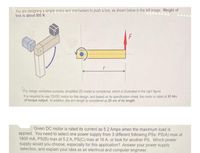 You are designing a simple motor-arm mechanism to push a box, as shown below in the left image. Weight of
box is about 800 N.
r
For design varidation purpose, simplified 2D model is considered, which is llustrated in the right figure.
It is required to use 12VDC motor for this design, and based on its specification sheet, the motor is rated at 85 Nm
of torque output. In addition, the arm length is considered as 25 cm of its length.
Given DC motor is rated its current as 5.2 Amps when the maximum load is
applied. You need to select one power supply from 3 different following PSs: PS(A) max at
1800 mA, PS(B) max at 5.2 A, PS(C) max at 16 A, or look for another PS. Which power
supply would you choose, especially for this application? Answer your power supply
selection, and esplain your idea as an electrical and computer engineer.
