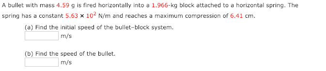 A bullet with mass 4.59 g is fired horizontally into a 1.966-kg block attached to a horizontal spring. The
spring has a constant 5.63 x 102 N/m and reaches a maximum compression of 6.41 cm.
(a) Find the initial speed of the bullet-block system.
m/s
(b) Find the speed of the bullet.
m/s
