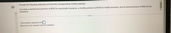 K
Prorate the following expenses and find the corresponding monthly expense.
Lan pays a semiannual premium of $550 for automobile insurance, a monthly premium of $150 for health insurance, and an annual premium of $500 for life
insurance.
The monthly expense is $
(Round to the nearest cent as needed.)
...