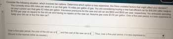 Consider the following situation, which involves two options. Determine which option is less expensive. Are there unstated factors that might affect your decision?
You currently drive 400 miles per week in a car that gets 14 miles per gallon of gas. You are considering buying a new fuel-efficient car for $16,000 (after trade-in
on your current car) that gets 42 miles per gallon. Insurance premiums for the new and old car are $900 and $500 per year, respectively. You anticipate spending
$1700 per year on repairs for the old car and having no repairs on the new car. Assume gas costs $3.50 per gallon. Over a five-year period, is it less expensive to
keep your old car or buy the new car?
Over a five-year period, the cost of the old car is $
(Round to the nearest dollar as needed.)
and the cost of the new car is $
Thus, over a five-year period, it is less expensive to