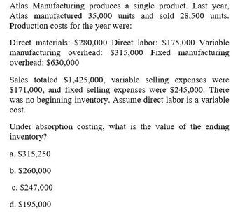 Atlas Manufacturing produces a single product. Last year,
Atlas manufactured 35,000 units and sold 28,500 units.
Production costs for the year were:
Direct materials: $280,000 Direct labor: $175,000 Variable
manufacturing overhead: $315,000 Fixed manufacturing
overhead: $630,000
Sales totaled $1,425,000, variable selling expenses were
$171,000, and fixed selling expenses were $245,000. There
was no beginning inventory. Assume direct labor is a variable
cost.
Under absorption costing, what is the value of the ending
inventory?
a. $315,250
b. $260,000
c. $247,000
d. $195,000