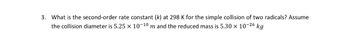 3. What is the second-order rate constant (k) at 298 K for the simple collision of two radicals? Assume
the collision diameter is 5.25 × 10-10 m and the reduced mass is 5.30 × 10-26 kg