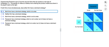 Suppose that Panasonic and LG are the only two firms that can produce a new type of
holographic TV. The payoffs (in millions of dollars) from entering this product market are shown in
the payoff matrix to the right.
If both firms move simultaneously, does either firm have a dominant strategy?
A. Both firms have a dominant strategy, which is to enter.
B. Neither firm has a dominant strategy.
C. Both firms have a dominant strategy, which is not to enter.
D. Panasonic has a dominant strategy, which is not to enter, but LG does not have a
dominant strategy.
E. Panasonic has a dominant strategy, which is to enter, but LG does not have a dominant
strategy.
C
Enter
LG
Do Not Enter
Enter
- 150
0
Panasonic
- 150
1500
Do Not Enter
1,500
0