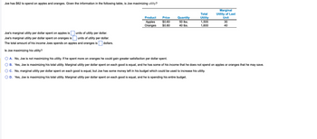 Joe has $62 to spend on apples and oranges. Given the information in the following table, is Joe maximizing utility?
units of utility per dollar.
Joe's marginal utility per dollar spent on apples is
Joe's marginal utility per dollar spent on oranges is
units of utility per dollar.
The total amount of his income Joes spends on apples and oranges is dollars.
Is Joe maximizing his utility?
Product
Apples
Oranges
Price
$0.60
$0.80
Quantity
50 lbs.
40 lbs.
Total
Utility
1,500
1,600
Marginal
Utility of Last
Unit
30
40
O A. No, Joe is not maximizing his utility. If he spent more on oranges he could gain greater satisfaction per dollar spent.
O B. Yes, Joe is maximizing his total utility. Marginal utility per dollar spent on each good is equal, and he has some of his income that he does not spend on apples or oranges that he may save.
O C. No, marginal utility per dollar spent on each good is equal, but Joe has some money left in his budget which could be used to increase his utility.
O D. Yes, Joe is maximizing his total utility. Marginal utility per dollar spent on each good is equal, and he is spending his entire budget.