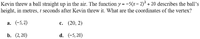 Kevin threw a ball straight up in the air. The function y = -5(x- 2)? + 20 describes the ball's
height, in metres, t seconds after Kevin threw it. What are the coordinates of the vertex?
a. (-5, 2)
с. (20, 2)
b. (2,20)
d. (-5, 20)
