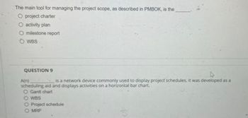 The main tool for managing the project scope, as described in PMBOK, is the
O project charter
O activity plan
O milestone report
OWBS
QUESTION 9
D
A(n)
is a network device commonly used to display project schedules. It was developed as a
scheduling aid and displays activities on a horizontal bar chart..
O Gantt chart
O WBS
O Project schedule
O MRP