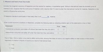 2. Winners and losers from free trade
Consider the imaginary economy of Meekerton and the market for meekies, a hypothetical good. Without international trade the domestic price of
meekies is $21. Suppose that the world price of meekies is $33. Assume that if it were to enter the international market for meekies, Meekerton is too
small to influence the world price.
If Meekerton decides to participate in free trade, then it will
meekies.
Given current economic conditions in Meekerton, complete the following table by indicating whether each of the statements is true or false.
Statement
True
False
Meekertonian producers were better off without free trade than they are with it.
Meekertonian consumers are better off under free trade than they were before.
о
о
O
True or False: When a nation is too small to affect world prices, allowing free trade will have a non-negative effect on total surplus in that country,
regardless of whether it imports or exports as a result of international trade.
O True
O False