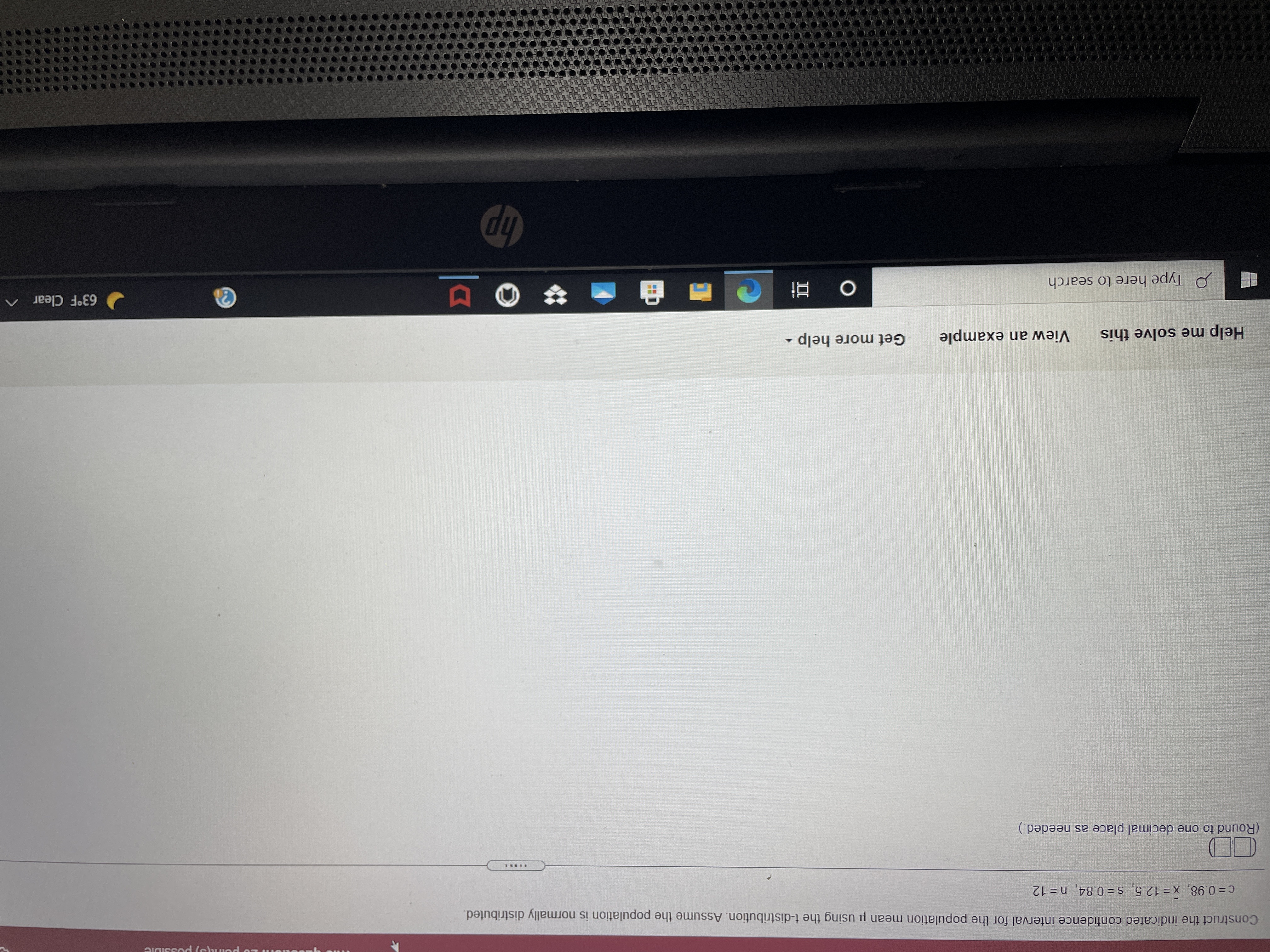 Construct the indicated confidence interval for the population mean u using the t-distribution. Assume the population is normally distributed.
c= 0.98, x= 12.5, s= 0.84, n= 12
....RY
(Round to one decimal place as needed.)
Help me solve this
View an example
Get more help
P Type here to search
63°F Clear ^
dp
DI
