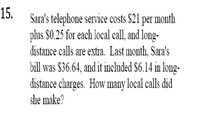 15.
Sara's telephone service costs $21 per month
plus $0.25 for each local call, and long-
distance calls are extra. Last month, Sara's
bill was $36.64, and it included S6.14 in long-
distance charges. How many local calls did
she make?
