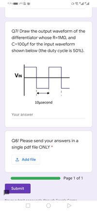 Q7/ Draw the output waveform of the
differentiator whose R=1M, and
C=100µf for the input waveform
shown below (the duty cycle is 50%).
VIN
10μsecond
Your answer
Q8/ Please send your answers in a
single pdf file ONLY *
1 Add file
Page 1 of 1
Submit
Alouar oihmit n uerde threushCaal. Forme
