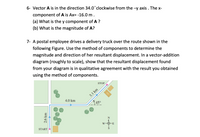 6- Vector A is in the direction 34.0°clockwise from the -y axis . The x-
component of A is Ax= -16.0 m.
(a) What is the y component of A ?
(b) What is the magnitude of A?
7- A postal employee drives a delivery truck over the route shown in the
following Figure. Use the method of components to determine the
magnitude and direction of her resultant displacement. In a vector-addition
diagram (roughly to scale), show that the resultant displacement found
from your diagram is in qualitative agreement with the result you obtained
using the method of components.
STOP
4.0 km
45°
W-
E
START *
2.6 km
3.1 km
