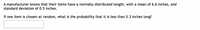 A manufacturer knows that their items have a normally distributed length, with a mean of 6.6 inches, and
standard deviation of 0.5 inches.
If one item is chosen at random, what is the probability that it is less than 5.3 inches long?
