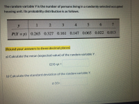 **Title: Understanding Probability Distribution of Random Variables**

---

**Introduction to Random Variable Y**

The random variable \( Y \) represents the number of persons living in a randomly selected occupied housing unit. The probability distribution of \( Y \) is given as follows:

| \( y \)     | 1     | 2     | 3     | 4     | 5     | 6     | 7     |
|-------------|-------|-------|-------|-------|-------|-------|-------|
| \( P(Y = y) \) | 0.265 | 0.327 | 0.161 | 0.147 | 0.065 | 0.022 | 0.013 |

**Tasks:**

*Please round your answers to three decimal places.*

**a) Calculate the mean (expected value) of the random variable \( Y \).**

The mean (expected value) of \( Y \) is denoted by \( E(Y) \) or \( \mu \). 

**Formula:**
\[ E(Y) = \mu = \sum_{i} y_i \cdot P(Y = y_i) \]

Fill this expected value in the provided space.

**b) Calculate the standard deviation of the random variable \( Y \).**

The standard deviation of \( Y \) is denoted by \( \sigma(Y) \).

**Formula:**
\[ \sigma(Y) = \sqrt{\sum_{i} (y_i - \mu)^2 \cdot P(Y = y_i)} \]

Fill this standard deviation in the provided space.

---

By understanding how to compute the mean and standard deviation of the random variable \( Y \), you can gain insights into the average number of persons per housing unit and the variability around this average. This information is useful for statistical analysis and decision-making in various fields such as urban planning and resource allocation.