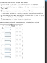 Journal Entries (Note Received, Renewed, and Collected)
Jan.
Received a 30-day, 6% note in payment for merchandise sale of $20,000.
16
Feb. Received $100 (interest) on the old (January 16) note; the old note is renewed for 30
15
days at 7%.
Mar.
Received principal and interest on the new (February 15) note.
17
19 Received a 60-day, 6% note in payment for accounts receivable balance of $8,000.
May Received $80 (interest) plus $1,000 principal on the old (March 19) note; the old note
18 renewed for 60 days (from May 18) at 6%.
July
Received principal and interest on the new (May 18) note.
17
Prepare general journal entries for the transactions. Assume 360 days in a year.
Page: 1
DOC. POST.
NO. REF.
DATE
ACCOUNT TITLE
DEBIT CREDIT
20--
1
Jan. 16
2
3
4
Feb. 15
4
6.
6
8
Mar. 17
9
10
10
11
11
12
12
13 Mar. 19
13
14
14
15
15
16 May 18
16
17
17
18
18
19
19
20
20
21 July 17
21
22
22
23
23
24
24
