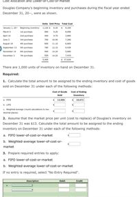 Cost Allocation and Lower-of-Cost-or-Market
Douglas Company's beginning inventory and purchases during the fiscal year ended
December 31, 20--, were as shown.
Units Unit Price Total Cost
January 1, 20-- Beginning inventory 1,120 $ 8.20 $ 9,184
March 5
1st purchase
880
9.20
8,096
April 16
2nd purchase
400
9.70
3,880
June 3
3rd purchase
700
10.40
7,280
August 18
4th purchase
600
11.10
6,660
September 13 Sth purchase
780
12.10
9,438
November 14 6th purchase
400
14.20
5,680
December 3
7th purchase
520
14.25
7,410
$ 57,628
5,400
There are 1,000 units of inventory on hand on December 31.
Required:
1. Calculate the total amount to be assigned to the ending inventory and cost of goods
sold on December 31 under each of the following methods:
Cost of Goods Cost of Ending
Sold
Inventory
a. FIFO
13,000
$ 10,672
b. LIFO
c. Weighted-average (round calculations to two
decimal places)
2. Assume that the market price per unit (cost to replace) of Douglas's inventory on
December 31 was $13. Calculate the total amount to be assigned to the ending
inventory on December 31 under each of the following methods:
a. FIFO lower-of-cost-or-market
b. Weighted-average lower-of-cost-or-
market
3. Prepare required entries to apply:
a. FIFO lower-of-cost-or-market
b. Weighted-average lower-of-cost-or-market
If no entry is required, select "No Entry Required".
Description
Debit
Credit
