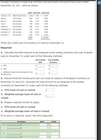 Douglas Company's beginning inventory and purchases during the fiscal year ended
December 31, 20--, were as shown.
Units Unit Price Total Cost
January 1, 20- Beginning inventory 1,120 $ 8.20 $ 9,184
March 5
1st purchase
880
9.20
8,096
April 16
2nd purchase
400
9.70
3,880
June 3
3rd purchase
700
10.40
7,280
August 18
4th purchase
600
11.10
6,660
September 13 Sth purchase
780
12.10
9,438
November 14 6th purchase
400
14.20
5,680
December 3
7th purchase
520
14.25
7,410
5,400
$ 57,628
There are 1,000 units of inventory on hand on December 31.
Required:
1. Calculate the total amount to be assigned to the ending inventory and cost of goods
sold on December 31 under each of the following methods:
Cost of Goods Cost of Ending
Sold
Inventory
a. FIFO
%24
b. LIFO
c. Weighted-average (round calculations to two
decimal places)
2. Assume that the market price per unit (cost to replace) of Douglas's inventory on
December 31 was $13. Calculate the total amount to be assigned to the ending
inventory on December 31 under each of the following methods:
a. FIFO lower-of-cost-or-market
b. Weighted-average lower-of-cost-or-
market
3. Prepare required entries to apply:
a. FIFO lower-of-cost-or-market
b. Weighted-average lower-of-cost-or-market
If no entry is required, select "No Entry Required".
Description
Debit
Credit
b.
