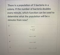 There is a population of 5 bacteria in a
colony. If the number of bacteria doubles
every minute, which function can be used to
determine what the population will be x
minutes from now?
f (x) =
s+ (4)
S(x) =
2(5)*
S(x) = 5(2)*
f (x) = 5+ (2)*
