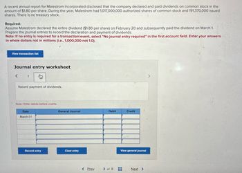 A recent annual report for Malestrom Incorporated disclosed that the company declared and paid dividends on common stock in the
amount of $1.80 per share. During the year, Malestrom had 1,017,000,000 authorized shares of common stock and 191,370,000 issued
shares. There is no treasury stock.
Required:
Assume Malestrom declared the entire dividend ($1.80 per share) on February 20 and subsequently paid the dividend on March 1.
Prepare the journal entries to record the declaration and payment of dividends.
Note: If no entry is required for a transaction/event, select "No journal entry required" in the first account field. Enter your answers
in whole dollars not in millions (i.e., 1,000,000 not 1.0).
View transaction list
Journal entry worksheet
<
1
Record payment of dividends.
Note: Enter debits before credits.
Date
March 01
Record entry
General Journal
Clear entry
< Prev
Debit
3 of 8
Credit
View general journal
Next >