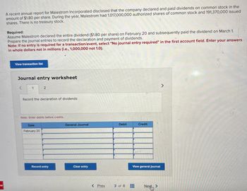 W
A recent annual report for Malestrom Incorporated disclosed that the company declared and paid dividends on common stock in the
amount of $1.80 per share. During the year, Malestrom had 1,017,000,000 authorized shares of common stock and 191,370,000 issued
shares. There is no treasury stock.
Required:
Assume Malestrom declared the entire dividend ($1.80 per share) on February 20 and subsequently paid the dividend on March 1.
Prepare the journal entries to record the declaration and payment of dividends.
Note: If no entry is required for a transaction/event, select "No journal entry required" in the first account field. Enter your answers
in whole dollars not in millions (i.e., 1,000,000 not 1.0).
View transaction list
Journal entry worksheet
<
1
2
Record the declaration of dividends
Note: Enter debits before credits.
Date
February 20
Record entry
General Journal
Clear entry
< Prev
Debit
3 of 8
Credit
View general journal
#
Next
>