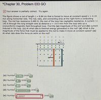 *Chapter 30, Problem 033 GO
Your answer is partially correct. Try again.
The figure shows a rod of length L = 8.84 cm that is forced to move at constant speed v = 4.19
m/s along horizontal rails. The rod, rails, and connecting strip at the right form a conducting
loop. The rod has resistance 0.489 2; the rest of the loop has negligible resistance. A current / =
145 A through the long straight wire at distance a = 14.9 mm from the loop sets up a
(nonuniform) magnetic field throughout loop. Find the (a) magnitude of the emf and (b) current
induced in the loop. (c) At what rate is thermal energy generated in the rod? (d) What is the
magnitude of the force that must be applied to the rod to make it move at constant speed? (e)
At what rate does this force do work on the rod?
(a) Numbel
T235.27
Units
(b) Numbel
TO.48
Units
TmA
(c) Numbel
10.11
Units
(d) Numbet0.0000000269
UnitsN
(e) Number
[0.00007
Units
THW
xx
