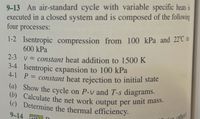 (a) Show the cycle on P-v and T-s diagrams.
(b) Calculate the net work output per unit mass.
9-13 An air-standard cycle with variable specific heats is
executed in a closed system and is composed of the following
four processes:
1-2 Isentropic compression from 100 kPa and 22°C 1o
600 kPa
2-3 v = constant heat addition to 1500 K
3-4 Isentropic expansion to 100 kPa
4-1 P= constant heat rejection to initial state
%3D
(b) Calculate the net work output per
(c) Determine the thermal efficiency.
unit mass.
9-14 S D
nther)
(or
