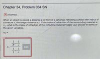 ### Chapter 34, Problem 034 SN

<div class="alert alert-danger">
<strong>Incorrect.</strong>
</div>

When an object is placed a distance \( p \) in front of a spherical refracting surface with radius of curvature \( r \), the image distance is \( i \). If the index of refraction of the surrounding material is \( n_1 \), what is the index of refraction of the refracting material? State your answer in terms of the given variables.

\[ n_2 = \]

<div class="formula">
    \[
    n_2 = \frac{n_1 \left(\frac{1}{p} - \frac{1}{r} \right)}{\left(\frac{1}{i} - \frac{1}{r} \right)}
    \]
</div>