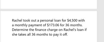 Rachel took out a personal loan for $4,500 with
a monthly payment of $173.06 for 36 months.
Determine the finance charge on Rachel's loan if
she takes all 36 months to pay it off.