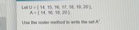 Let U = { 14, 15, 16, 17, 18, 19, 20 },
A = { 14, 16, 18, 20 }.
Use the roster method to write the set A'.
