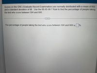 Scores on the GRE (Graduate Record Examination) are normally distributed with a mean of 600
and a standard deviation of 96. Use the 68-95-99.7 Rule to find the percentage of people taking
the test who score between 504 and 600.
The percentage of people taking the test who score between 504 and 600 is %