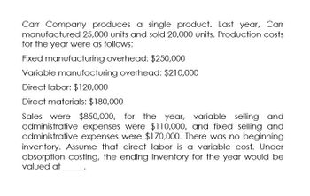 Carr Company produces a single product. Last year, Carr
manufactured 25,000 units and sold 20,000 units. Production costs
for the year were as follows:
Fixed manufacturing overhead: $250,000
Variable manufacturing overhead: $210,000
Direct labor: $120,000
Direct materials: $180,000
Sales were $850,000,
$850,000, for the year, variable selling and
administrative expenses were $110,000, and fixed selling and
administrative expenses were $170,000. There was no beginning
inventory. Assume that direct labor is a variable cost. Under
absorption costing, the ending inventory for the year would be
valued at