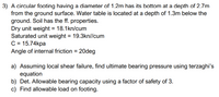 3) A circular footing having a diameter of 1.2m has its bottom at a depth of 2.7m
from the ground surface. Water table is located at a depth of 1.3m below the
ground. Soil has the ff. properties.
Dry unit weight = 18.1kn/cum
Saturated unit weight = 19.3kn//cum
C = 15.74kpa
Angle of internal friction = 20deg
%3D
a) Assuming local shear failure, find ultimate bearing pressure using terzaghi's
equation
b) Det. Allowable bearing capacity using a factor of safety of 3.
c) Find allowable load on footing.
