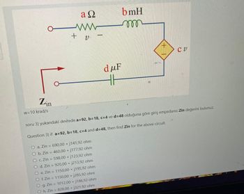 Zin
w=10 krad/s
aQ
ww
+ v
-
O a. Zin = 690,00 + j141,92 ohm
O b. Zin = 460,00 + j177,92 ohm
O c. Zin = 598,00 + j123,92 ohm
O d. Zin = 920,00 + j213,92 ohm
O e. Zin 1150,00+ j195,92 ohm
O f. Zin = 1150,00 + j285,92 ohm
g. Zin = 1012,00 +j186,92 ohm
Oh. Zin = 828,00+j321,92 ohm
duF
HH
bmH
mo
CV
soru 3) yukarıdaki devrede a=92, b=18, c=4 ve d=48 olduğuna göre giriş empedansı Zin değerini bulunuz.
Question 3) if a=92, b=18, c=4 and d=48, then find Zin for the above circuit.