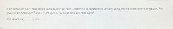 A smooth steel (SG = 7.86) sphere is dropped in glycerin. Determine its constant fall velocity using the modified sphere-drag plot. For
glycerin, p = 1260 kg/m³ and p = 1.49 kg/m-s. For steel, take p = 7800 kg/m³.
The velocity is
m/s.