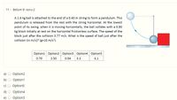 11 - Bölüm 9- soru-2
A 1.6 kg ball is attached to the end of a 0.40 m string to form a pendulum. This
pendulum is released from the rest with the string horizontal. At the lowest
point of its swing, when it is moving horizontally, the ball collides with a 0.80
kg block initially at rest on the horizontal frictionless surface. The speed of the
block just after the collision 3.77 m/s. What is the speed of ball just after the
collision (in m/s)? (g=10 m/s).
Option1 Option2 Option3 Option4 Option5
0.70
2.50
0.94
3.3
4.1
a)
Option2
b)
Option1
Option5
d)
Option4
Option3
