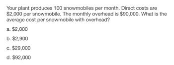 Your plant produces 100 snowmobiles per month. Direct costs are
$2,000 per snowmobile. The monthly overhead is $90,000. What is the
average cost per snowmobile with overhead?
a. $2,000
b. $2,900
c. $29,000
d. $92,000