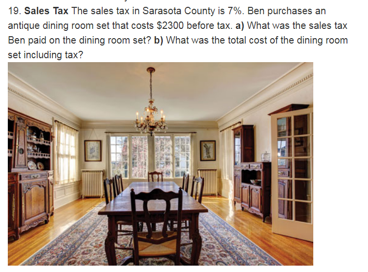 Chapter 1.2, Problem 19ES, Sales Tax The sales tax in Sarasota County is 7%. Ben purchases an antique dining room set that 